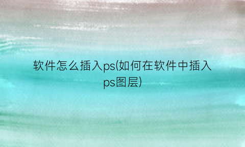 软件怎么插入ps(如何在软件中插入ps图层)