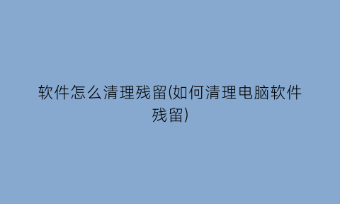 软件怎么清理残留(如何清理电脑软件残留)