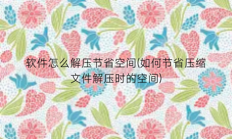 “软件怎么解压节省空间(如何节省压缩文件解压时的空间)