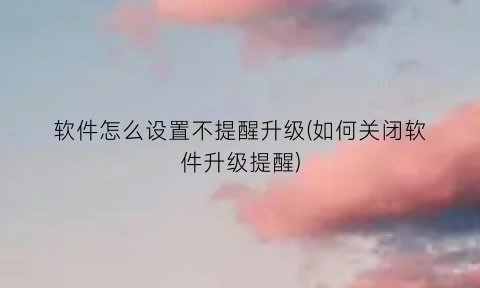 “软件怎么设置不提醒升级(如何关闭软件升级提醒)