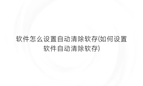 软件怎么设置自动清除软存(如何设置软件自动清除软存)