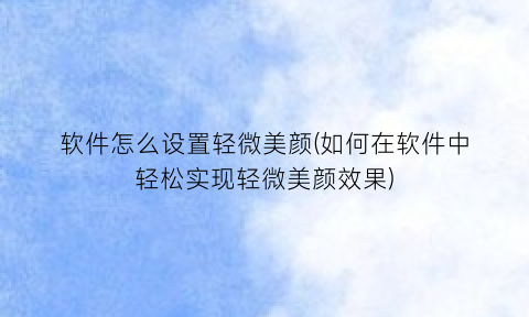 “软件怎么设置轻微美颜(如何在软件中轻松实现轻微美颜效果)