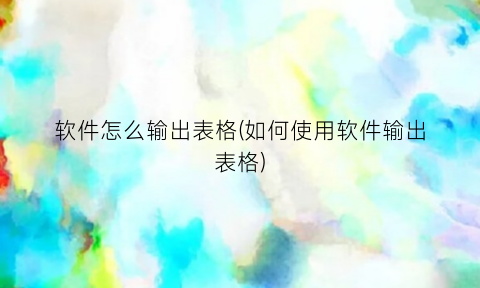 “软件怎么输出表格(如何使用软件输出表格)