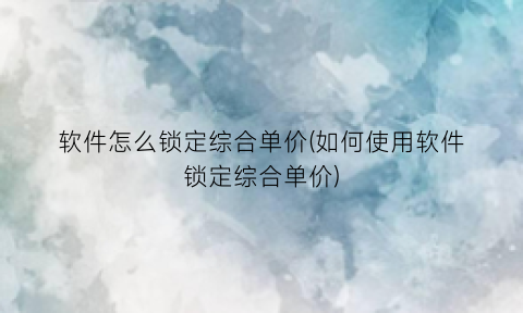“软件怎么锁定综合单价(如何使用软件锁定综合单价)