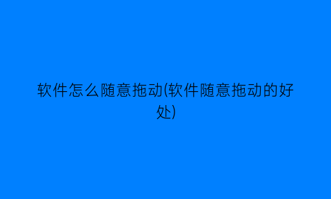 “软件怎么随意拖动(软件随意拖动的好处)