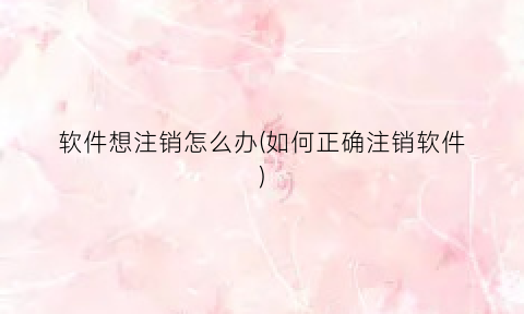 软件想注销怎么办(如何正确注销软件)