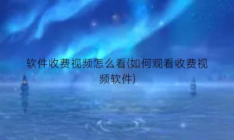 软件收费视频怎么看(如何观看收费视频软件)