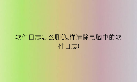 “软件日志怎么删(怎样清除电脑中的软件日志)