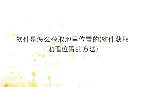 软件是怎么获取地里位置的(软件获取地理位置的方法)