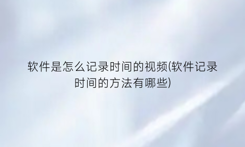 软件是怎么记录时间的视频(软件记录时间的方法有哪些)
