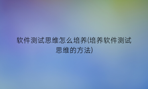 软件测试思维怎么培养(培养软件测试思维的方法)