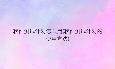 “软件测试计划怎么用(软件测试计划的使用方法)
