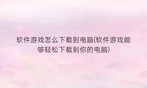 软件游戏怎么下载到电脑(软件游戏能够轻松下载到你的电脑)
