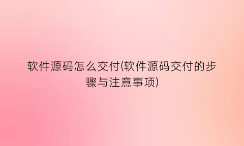 软件源码怎么交付(软件源码交付的步骤与注意事项)
