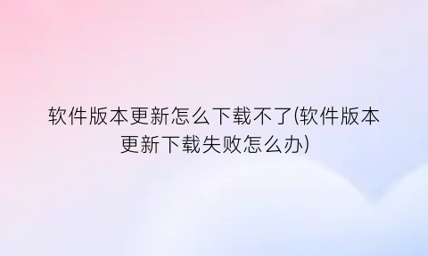 软件版本更新怎么下载不了(软件版本更新下载失败怎么办)