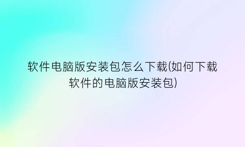 “软件电脑版安装包怎么下载(如何下载软件的电脑版安装包)