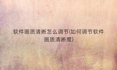 “软件画质清晰怎么调节(如何调节软件画质清晰度)