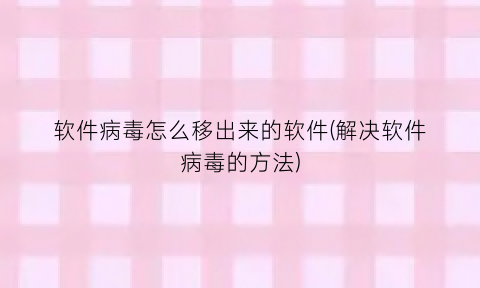 “软件病毒怎么移出来的软件(解决软件病毒的方法)