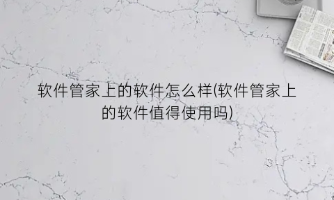 软件管家上的软件怎么样(软件管家上的软件值得使用吗)