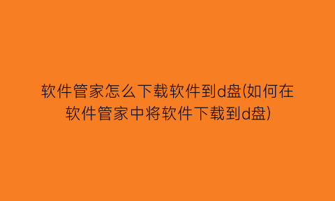 “软件管家怎么下载软件到d盘(如何在软件管家中将软件下载到d盘)