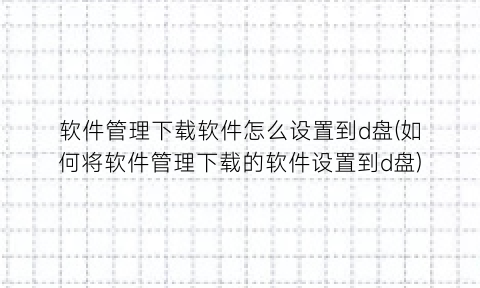 软件管理下载软件怎么设置到d盘(如何将软件管理下载的软件设置到d盘)