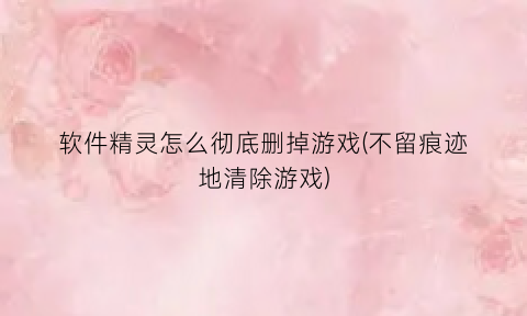 软件精灵怎么彻底删掉游戏(不留痕迹地清除游戏)