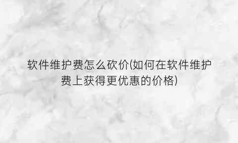 软件维护费怎么砍价(如何在软件维护费上获得更优惠的价格)