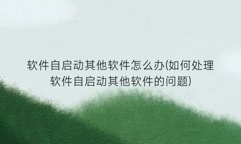 软件自启动其他软件怎么办(如何处理软件自启动其他软件的问题)