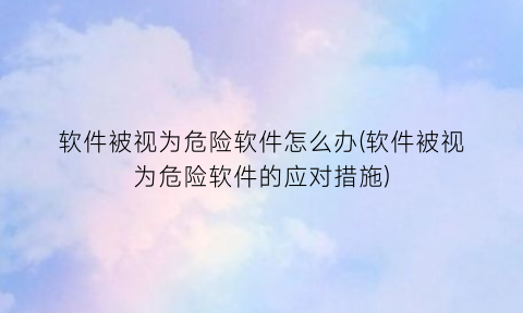 “软件被视为危险软件怎么办(软件被视为危险软件的应对措施)