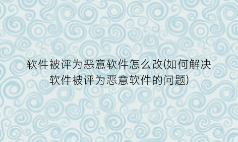 软件被评为恶意软件怎么改(如何解决软件被评为恶意软件的问题)