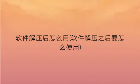 “软件解压后怎么用(软件解压之后要怎么使用)