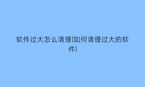 软件过大怎么清理(如何清理过大的软件)