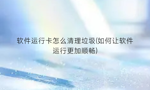 “软件运行卡怎么清理垃圾(如何让软件运行更加顺畅)