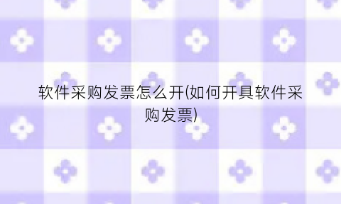 “软件采购发票怎么开(如何开具软件采购发票)