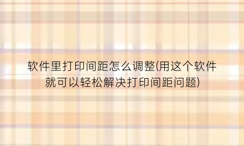 软件里打印间距怎么调整(用这个软件就可以轻松解决打印间距问题)