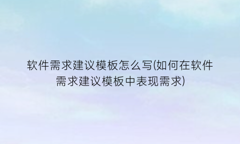 软件需求建议模板怎么写(如何在软件需求建议模板中表现需求)