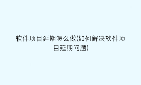 软件项目延期怎么做(如何解决软件项目延期问题)