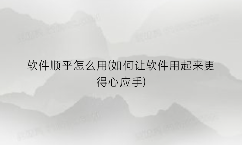 “软件顺乎怎么用(如何让软件用起来更得心应手)