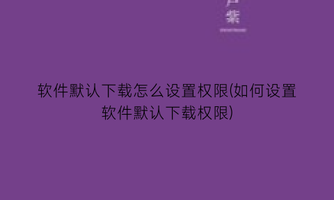 软件默认下载怎么设置权限(如何设置软件默认下载权限)