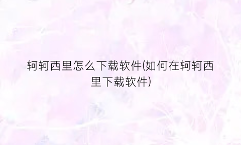 “轲轲西里怎么下载软件(如何在轲轲西里下载软件)