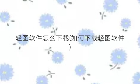“轻图软件怎么下载(如何下载轻图软件)