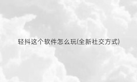 “轻抖这个软件怎么玩(全新社交方式)