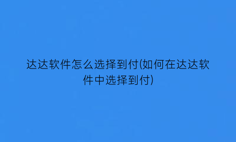 达达软件怎么选择到付(如何在达达软件中选择到付)