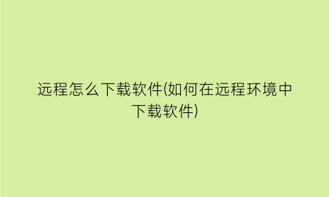 “远程怎么下载软件(如何在远程环境中下载软件)
