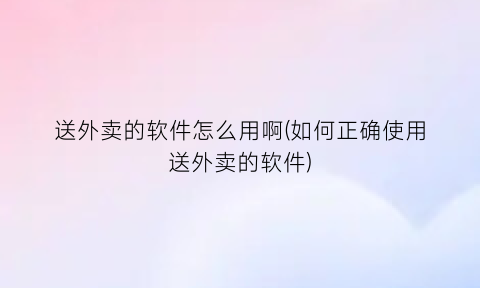 送外卖的软件怎么用啊(如何正确使用送外卖的软件)