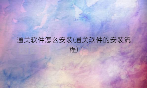 “通关软件怎么安装(通关软件的安装流程)