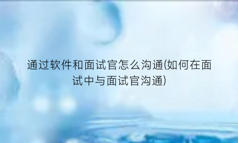 “通过软件和面试官怎么沟通(如何在面试中与面试官沟通)