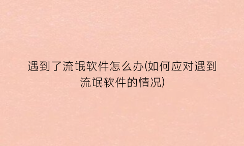 遇到了流氓软件怎么办(如何应对遇到流氓软件的情况)