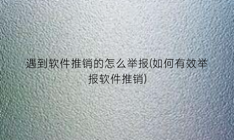 “遇到软件推销的怎么举报(如何有效举报软件推销)
