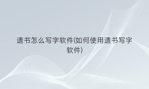 “遗书怎么写字软件(如何使用遗书写字软件)